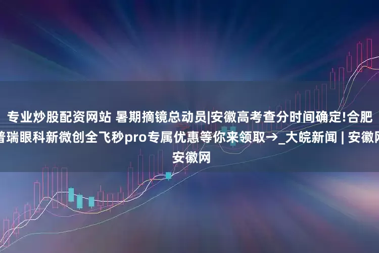 专业炒股配资网站 暑期摘镜总动员|安徽高考查分时间确定!合肥普瑞眼科新微创全飞秒pro专属优惠等你来领取→_大皖新闻 | 安徽网