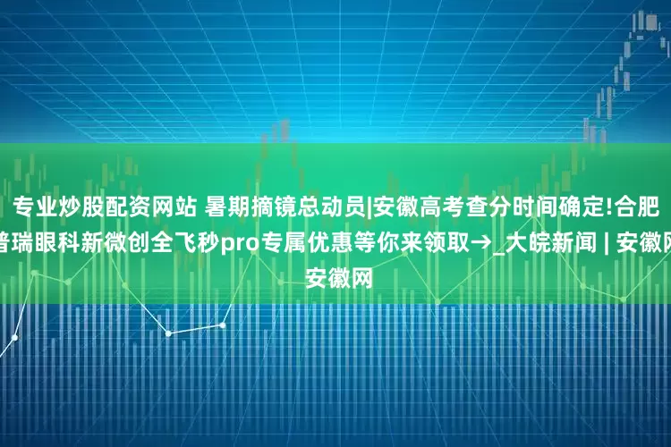 专业炒股配资网站 暑期摘镜总动员|安徽高考查分时间确定!合肥普瑞眼科新微创全飞秒pro专属优惠等你来领取→_大皖新闻 | 安徽网
