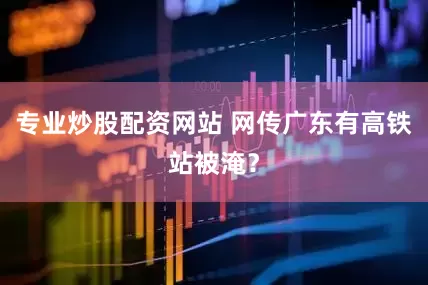 专业炒股配资网站 网传广东有高铁站被淹？