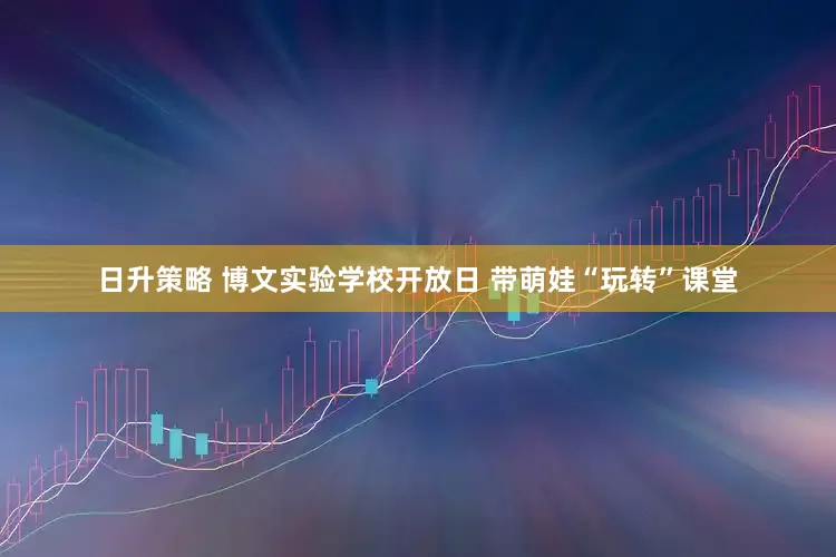 日升策略 博文实验学校开放日 带萌娃“玩转”课堂