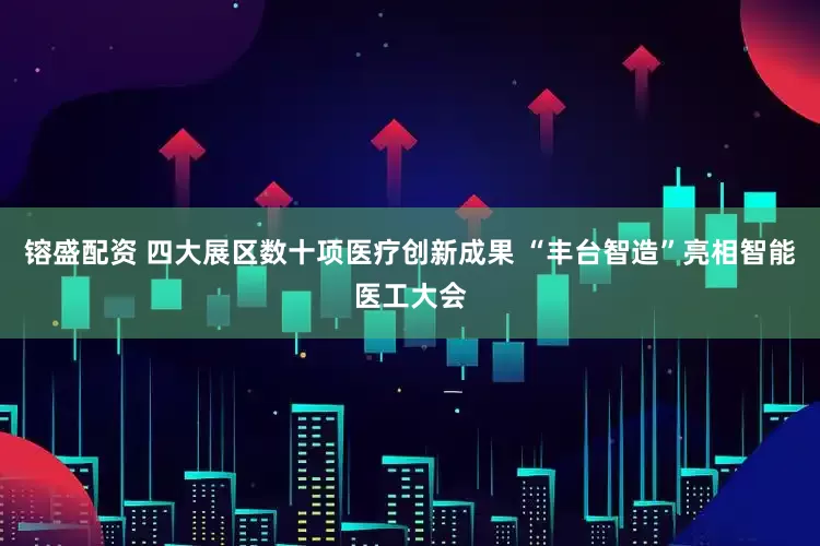 镕盛配资 四大展区数十项医疗创新成果 “丰台智造”亮相智能医工大会