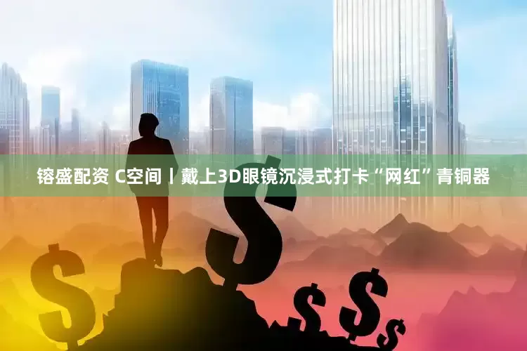 镕盛配资 C空间丨戴上3D眼镜沉浸式打卡“网红”青铜器