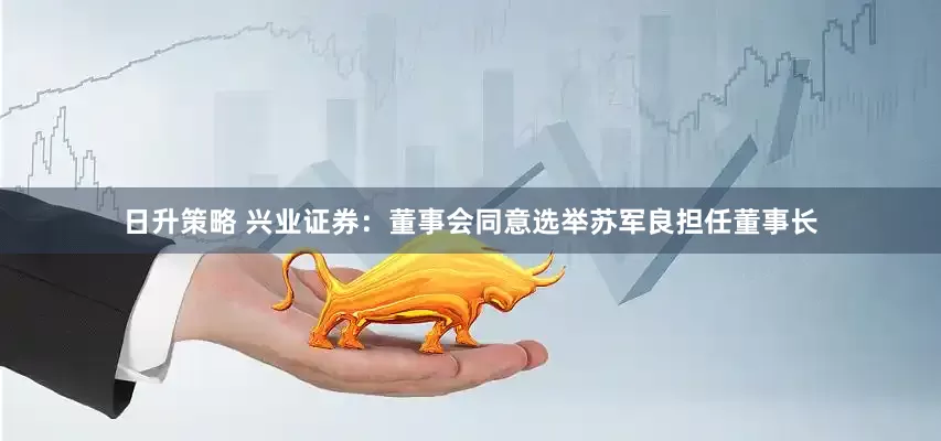 日升策略 兴业证券：董事会同意选举苏军良担任董事长