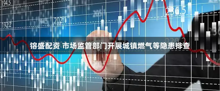 镕盛配资 市场监管部门开展城镇燃气等隐患排查