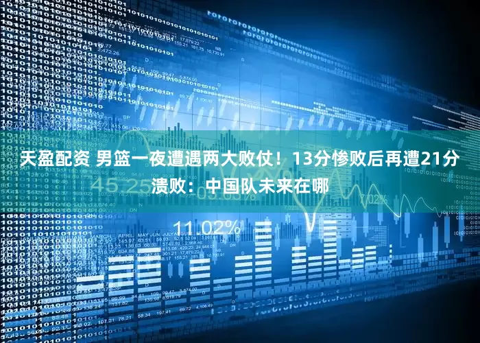 天盈配资 男篮一夜遭遇两大败仗！13分惨败后再遭21分溃败：中国队未来在哪