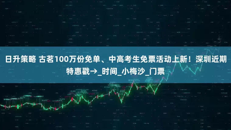 日升策略 古茗100万份免单、中高考生免票活动上新！深圳近期特惠戳→_时间_小梅沙_门票
