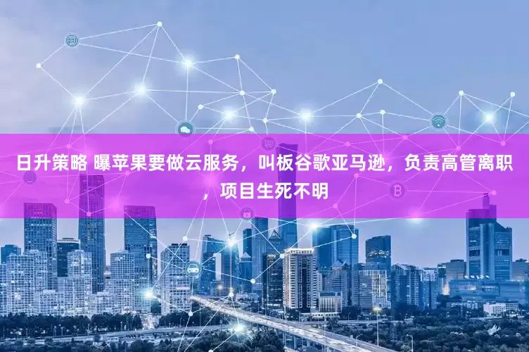 日升策略 曝苹果要做云服务，叫板谷歌亚马逊，负责高管离职，项目生死不明