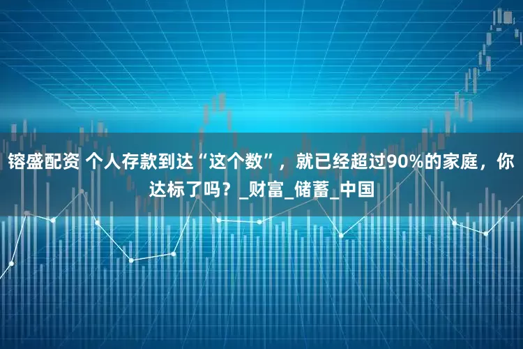 镕盛配资 个人存款到达“这个数”，就已经超过90%的家庭，你达标了吗？_财富_储蓄_中国