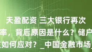 天盈配资 三大银行再次下调存款利率，背后原因是什么？储户该如何应对？_中国金融市场_经济_大额存单