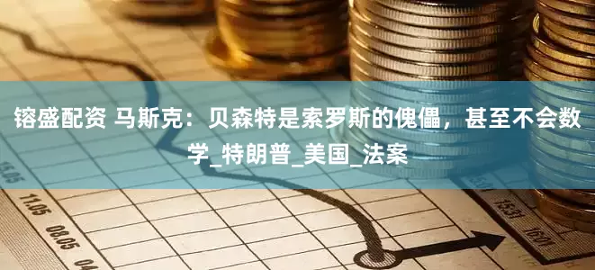 镕盛配资 马斯克：贝森特是索罗斯的傀儡，甚至不会数学_特朗普_美国_法案