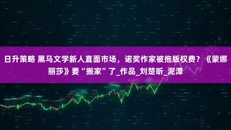 日升策略 黑马文学新人直面市场，诺奖作家被拖版权费？《蒙娜丽莎》要“搬家”了_作品_刘楚昕_泥潭