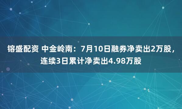 镕盛配资 中金岭南：7月10日融券净卖出2万股，连续3日累计净卖出4.98万股