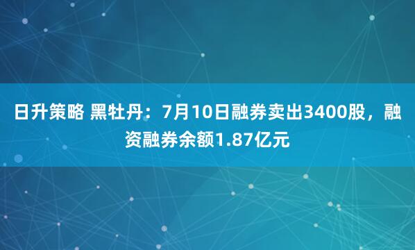 日升策略 黑牡丹：7月10日融券卖出3400股，融资融券余额1.87亿元