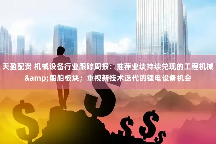 天盈配资 机械设备行业跟踪周报：推荐业绩持续兑现的工程机械&船舶板块；重视新技术迭代的锂电设备机会