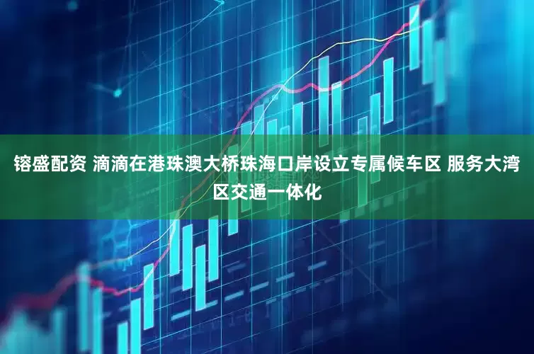 镕盛配资 滴滴在港珠澳大桥珠海口岸设立专属候车区 服务大湾区交通一体化