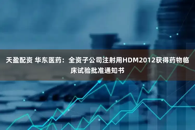 天盈配资 华东医药：全资子公司注射用HDM2012获得药物临床试验批准通知书