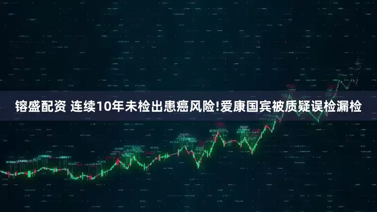 镕盛配资 连续10年未检出患癌风险!爱康国宾被质疑误检漏检