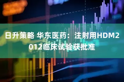 日升策略 华东医药：注射用HDM2012临床试验获批准