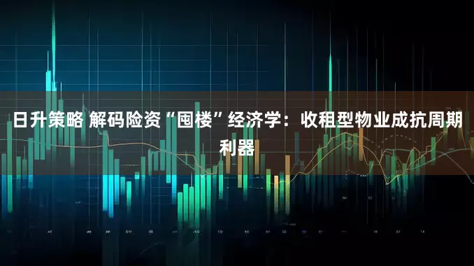 日升策略 解码险资“囤楼”经济学：收租型物业成抗周期利器