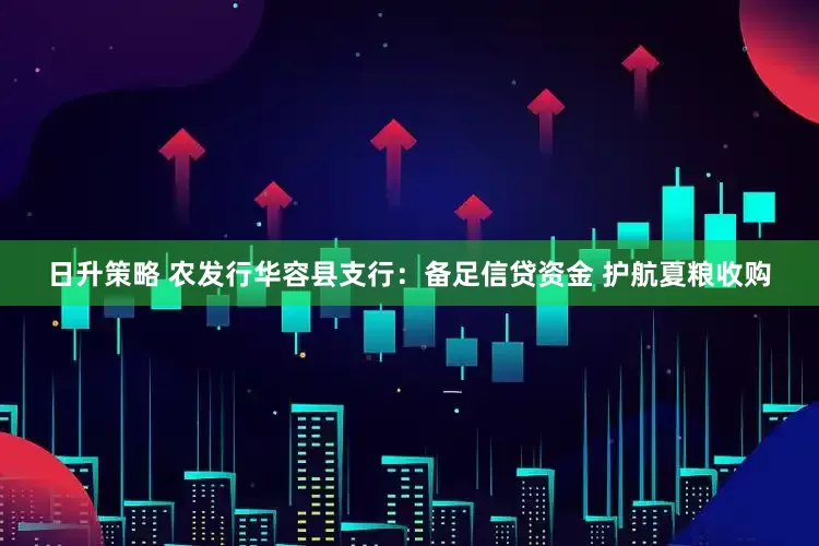 日升策略 农发行华容县支行：备足信贷资金 护航夏粮收购