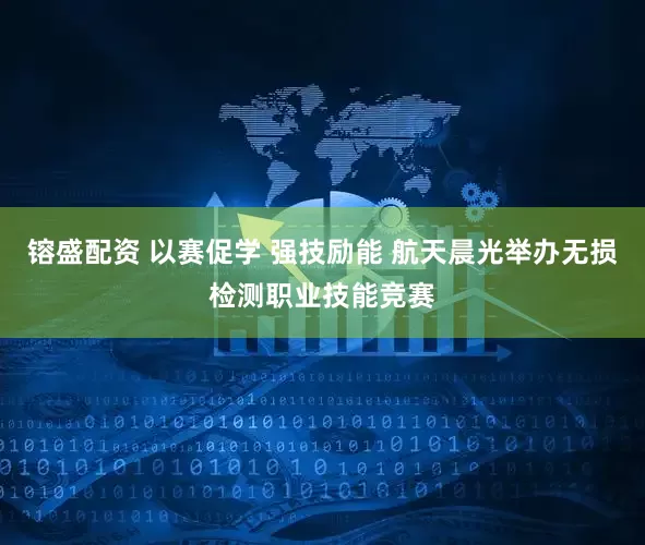 镕盛配资 以赛促学 强技励能 航天晨光举办无损检测职业技能竞赛