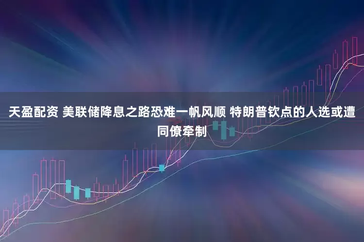天盈配资 美联储降息之路恐难一帆风顺 特朗普钦点的人选或遭同僚牵制