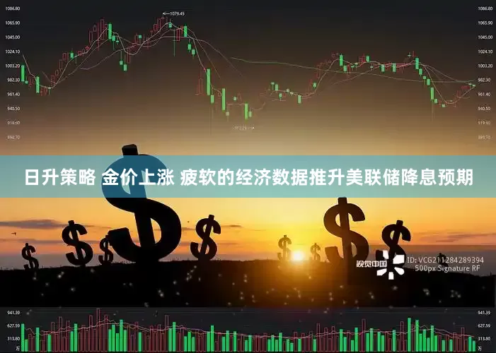 日升策略 金价上涨 疲软的经济数据推升美联储降息预期