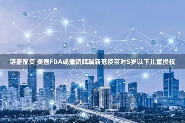 镕盛配资 美国FDA或撤销辉瑞新冠疫苗对5岁以下儿童授权