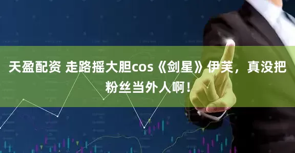 天盈配资 走路摇大胆cos《剑星》伊芙，真没把粉丝当外人啊！
