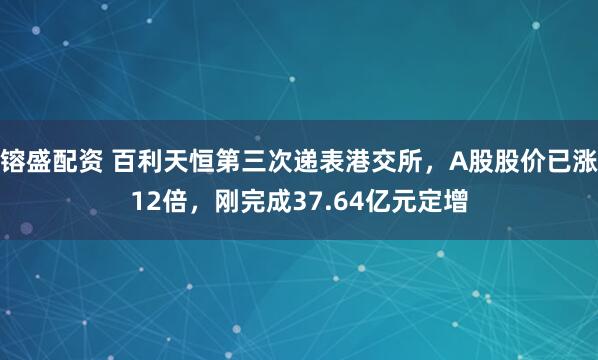 镕盛配资 百利天恒第三次递表港交所,A股股价已涨12倍,刚完成37.64亿元定增