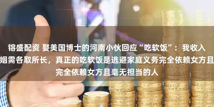 镕盛配资 娶美国博士的河南小伙回应“吃软饭”:我收入不低,经营婚姻需各取所长,真正的吃软饭是逃避家庭义务完全依赖女方且毫无担当的人