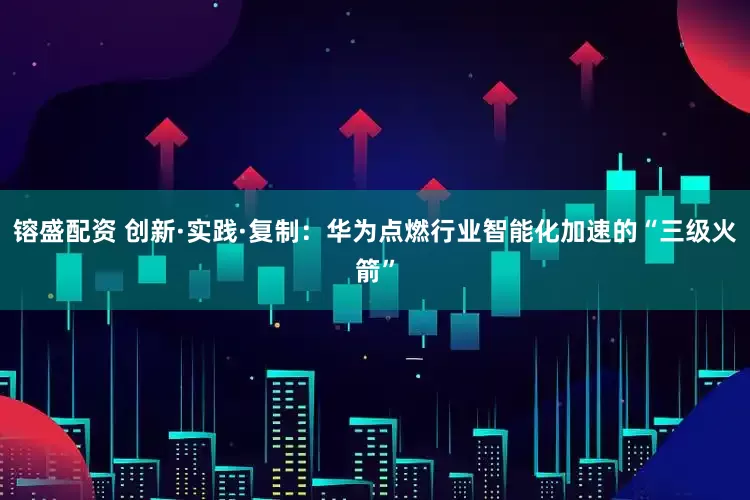 镕盛配资 创新·实践·复制:华为点燃行业智能化加速的“三级火箭”