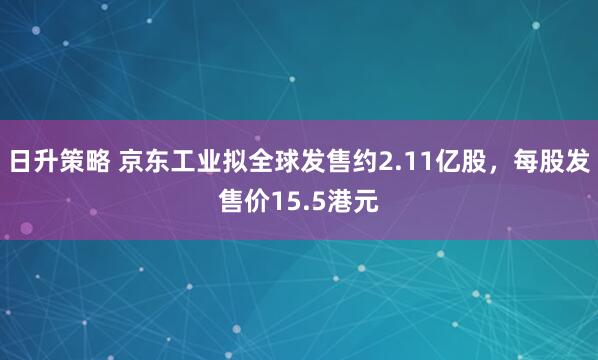 日升策略 京东工业拟全球发售约2.11亿股,每股发售价15.5港元