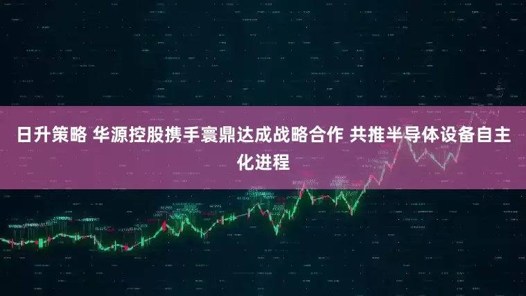 日升策略 华源控股携手寰鼎达成战略合作 共推半导体设备自主化进程