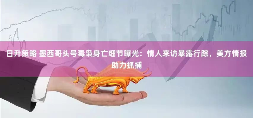 日升策略 墨西哥头号毒枭身亡细节曝光：情人来访暴露行踪，美方情报助力抓捕