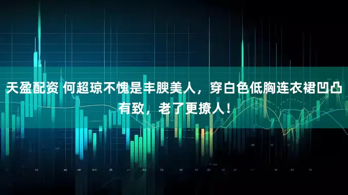 天盈配资 何超琼不愧是丰腴美人，穿白色低胸连衣裙凹凸有致，老了更撩人！