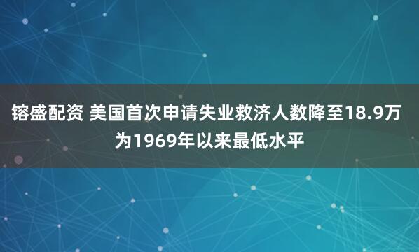 镕盛配资 美国首次申请失业救济人数降至18.9万 为1969年以来最低水平
