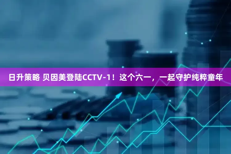 日升策略 贝因美登陆CCTV-1！这个六一，一起守护纯粹童年