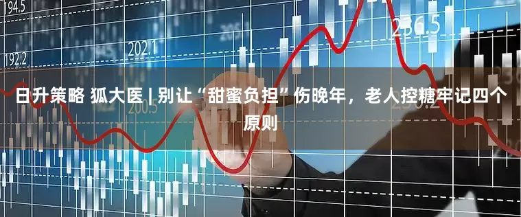 日升策略 狐大医 | 别让“甜蜜负担”伤晚年,老人控糖牢记四个原则