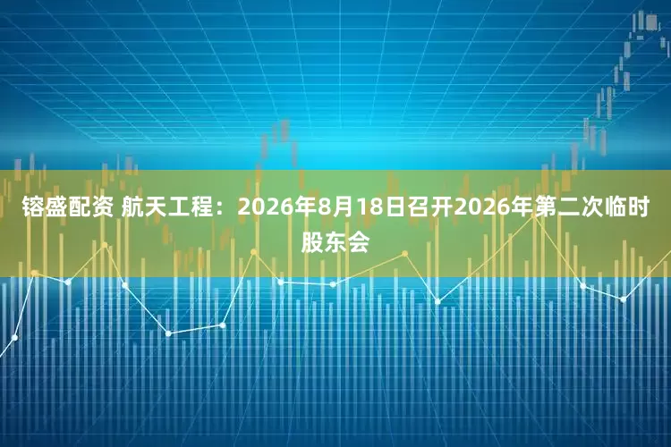 镕盛配资 航天工程：2026年8月18日召开2026年第二次临时股东会