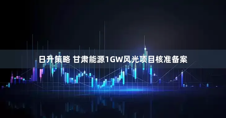 日升策略 甘肃能源1GW风光项目核准备案
